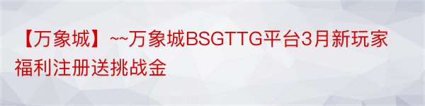 【万象城】~~万象城BSGTTG平台3月新玩家福利注册送挑战金
