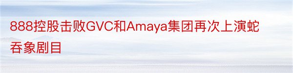 888控股击败GVC和Amaya集团再次上演蛇吞象剧目