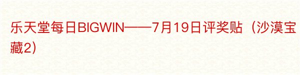 乐天堂每日BIGWIN——7月19日评奖贴（沙漠宝藏2）